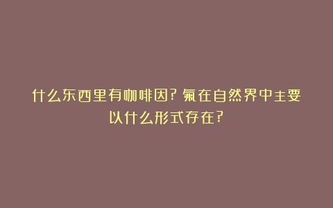 什么东西里有咖啡因?（氟在自然界中主要以什么形式存在?）