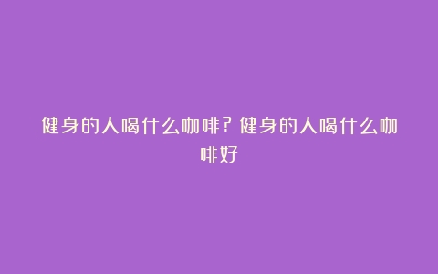 健身的人喝什么咖啡?（健身的人喝什么咖啡好）