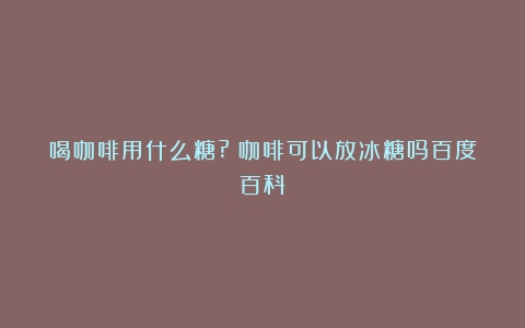 喝咖啡用什么糖?（咖啡可以放冰糖吗百度百科）