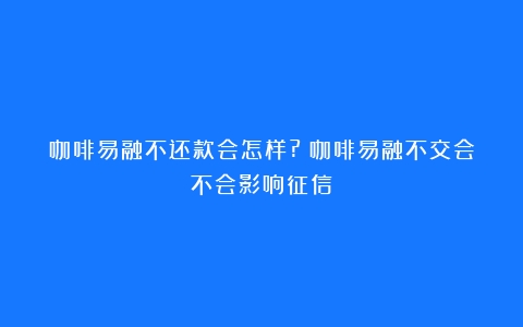 咖啡易融不还款会怎样?（咖啡易融不交会不会影响征信）