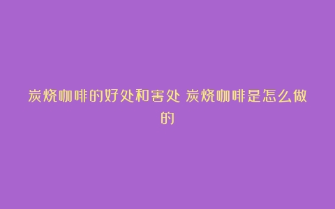 炭烧咖啡的好处和害处（炭烧咖啡是怎么做的）