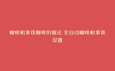 咖啡机拿铁咖啡的做法（全自动咖啡机拿铁设置）