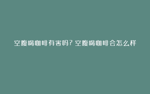 空腹喝咖啡有害吗?（空腹喝咖啡会怎么样）