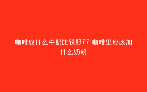 咖啡放什么牛奶比较好??（咖啡里应该加什么奶粉）