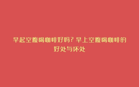 早起空腹喝咖啡好吗?（早上空腹喝咖啡的好处与坏处）