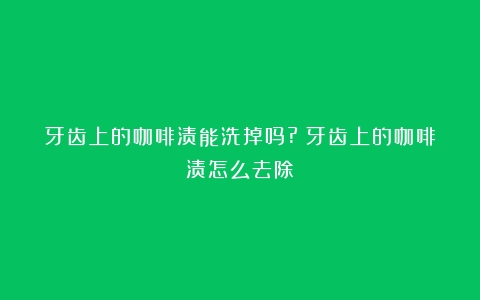 牙齿上的咖啡渍能洗掉吗?（牙齿上的咖啡渍怎么去除）