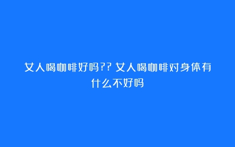 女人喝咖啡好吗??（女人喝咖啡对身体有什么不好吗）