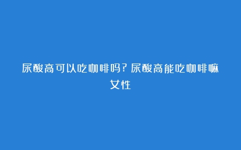 尿酸高可以吃咖啡吗?（尿酸高能吃咖啡嘛女性）