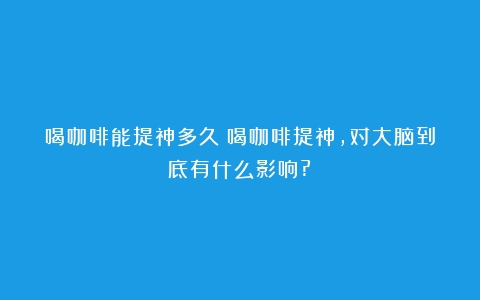 喝咖啡能提神多久（喝咖啡提神,对大脑到底有什么影响?）