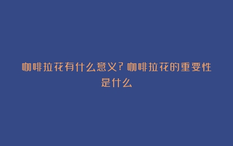 咖啡拉花有什么意义?（咖啡拉花的重要性是什么）