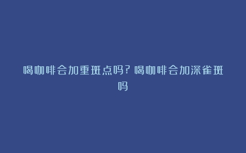 喝咖啡会加重斑点吗?（喝咖啡会加深雀斑吗）