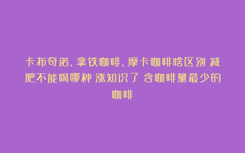 卡布奇诺、拿铁咖啡、摩卡咖啡啥区别？减肥不能喝哪种？涨知识了（含咖啡量最少的咖啡）