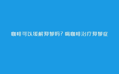 咖啡可以缓解抑郁吗?（喝咖啡治疗抑郁症）