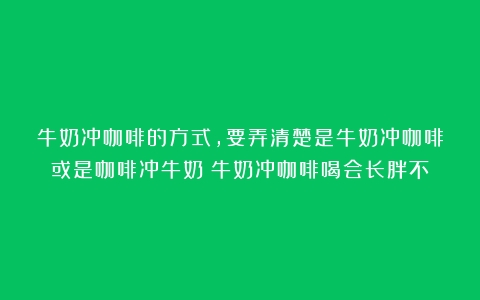 牛奶冲咖啡的方式，要弄清楚是牛奶冲咖啡或是咖啡冲牛奶（牛奶冲咖啡喝会长胖不）