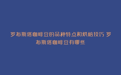 罗布斯塔咖啡豆的品种特点和烘焙技巧（罗布斯塔咖啡豆有哪些）