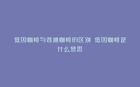 低因咖啡与普通咖啡的区别？（低因咖啡是什么意思）