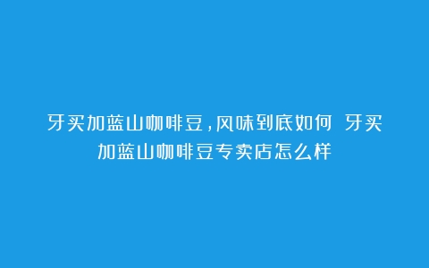 牙买加蓝山咖啡豆，风味到底如何？（牙买加蓝山咖啡豆专卖店怎么样）