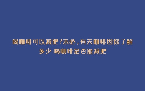 喝咖啡可以减肥?未必,有关咖啡因你了解多少（喝咖啡是否能减肥）