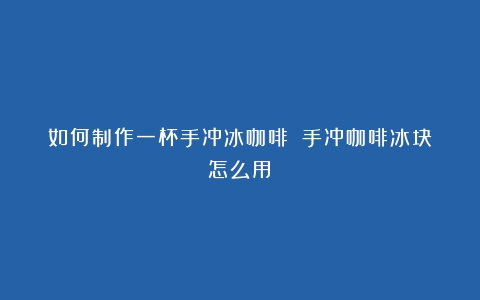 如何制作一杯手冲冰咖啡！（手冲咖啡冰块怎么用）