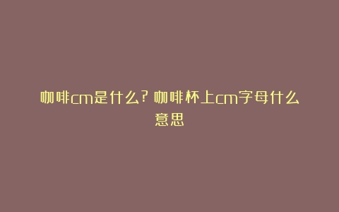 咖啡cm是什么?（咖啡杯上cm字母什么意思）