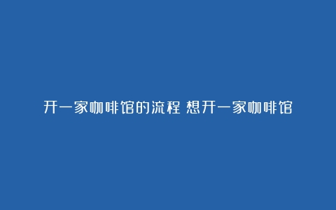 开一家咖啡馆的流程（想开一家咖啡馆）