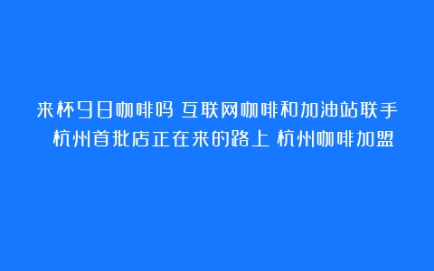 来杯98咖啡吗？互联网咖啡和加油站联手 杭州首批店正在来的路上（杭州咖啡加盟）