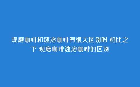 现磨咖啡和速溶咖啡有很大区别吗？相比之下（现磨咖啡速溶咖啡的区别）