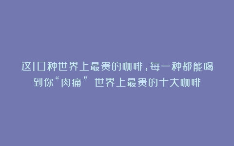 这10种世界上最贵的咖啡，每一种都能喝到你“肉痛”！（世界上最贵的十大咖啡）