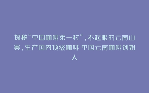 探秘“中国咖啡第一村“，不起眼的云南山寨，生产国内顶级咖啡（中国云南咖啡创始人）