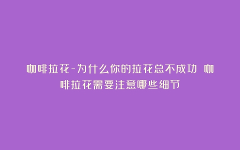 咖啡拉花-为什么你的拉花总不成功？（咖啡拉花需要注意哪些细节）