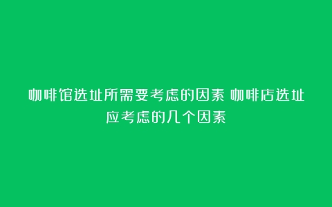 咖啡馆选址所需要考虑的因素（咖啡店选址应考虑的几个因素）