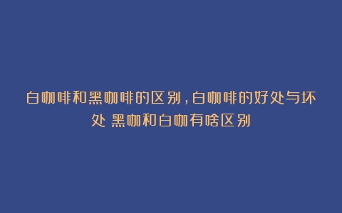 白咖啡和黑咖啡的区别，白咖啡的好处与坏处（黑咖和白咖有啥区别）