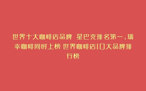 世界十大咖啡店品牌 星巴克排名第一，瑞幸咖啡同时上榜（世界咖啡店10大品牌排行榜）