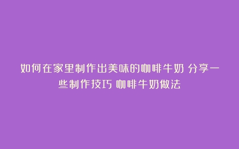 如何在家里制作出美味的咖啡牛奶？分享一些制作技巧（咖啡牛奶做法）