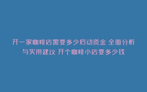 开一家咖啡店需要多少启动资金？全面分析与实用建议（开个咖啡小店要多少钱）