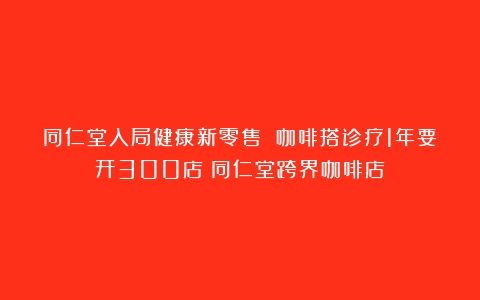 同仁堂入局健康新零售 咖啡搭诊疗1年要开300店（同仁堂跨界咖啡店）