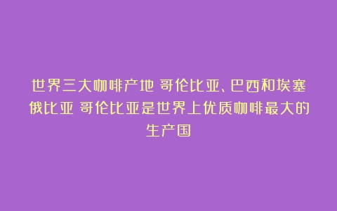 世界三大咖啡产地：哥伦比亚、巴西和埃塞俄比亚（哥伦比亚是世界上优质咖啡最大的生产国）