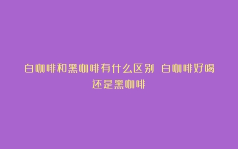 白咖啡和黑咖啡有什么区别？（白咖啡好喝还是黑咖啡）