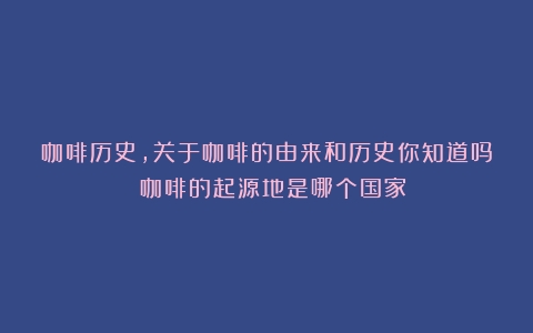 咖啡历史,关于咖啡的由来和历史你知道吗？（咖啡的起源地是哪个国家）