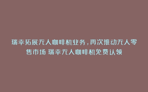 瑞幸拓展无人咖啡机业务，再次推动无人零售市场（瑞幸无人咖啡机免费认领）