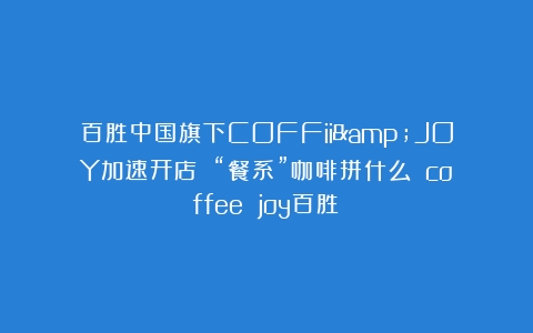 百胜中国旗下COFFii&JOY加速开店 “餐系”咖啡拼什么？（coffee joy百胜）