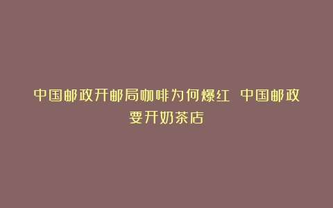 中国邮政开邮局咖啡为何爆红？（中国邮政要开奶茶店）