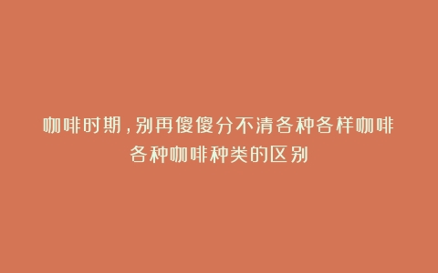 咖啡时期，别再傻傻分不清各种各样咖啡（各种咖啡种类的区别）