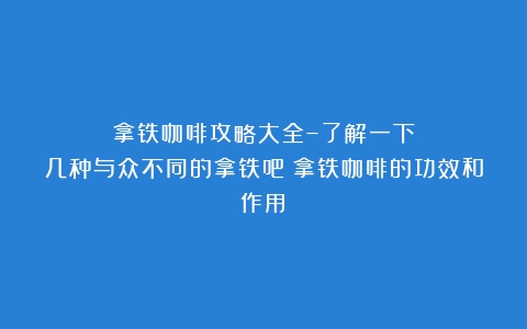 拿铁咖啡攻略大全–了解一下几种与众不同的拿铁吧（拿铁咖啡的功效和作用）