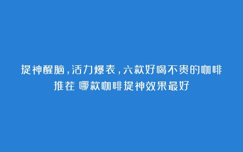 提神醒脑，活力爆表，六款好喝不贵的咖啡推荐（哪款咖啡提神效果最好）