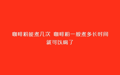 咖啡粉能煮几次？（咖啡粉一般煮多长时间就可以喝了）