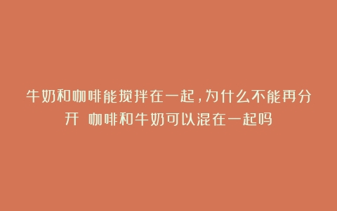 牛奶和咖啡能搅拌在一起，为什么不能再分开？（咖啡和牛奶可以混在一起吗）