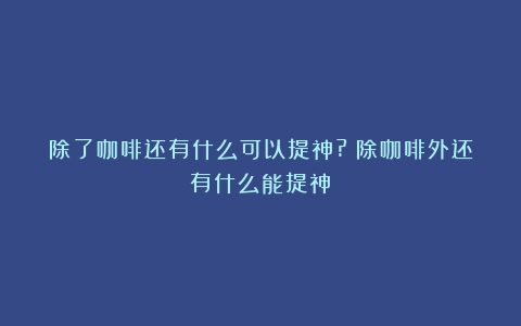 除了咖啡还有什么可以提神?（除咖啡外还有什么能提神）