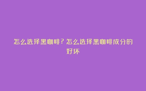 怎么选择黑咖啡?（怎么选择黑咖啡成分的好坏）