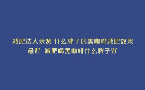 减肥达人亲测：什么牌子的黑咖啡减肥效果最好？（减肥喝黑咖啡什么牌子好）